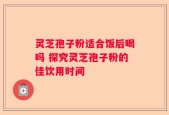 灵芝孢子粉适合饭后喝吗 探究灵芝孢子粉的佳饮用时间
