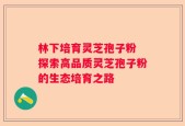 林下培育灵芝孢子粉 探索高品质灵芝孢子粉的生态培育之路