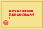 喝灵芝茶会尿黄吗(喝灵芝茶会使尿液变黄吗？