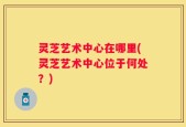 灵芝艺术中心在哪里(灵芝艺术中心位于何处？)