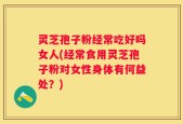 灵芝孢子粉经常吃好吗女人(经常食用灵芝孢子粉对女性身体有何益处？)