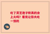 吃了灵芝孢子粉真的会上火吗？看完让你大吃一惊的