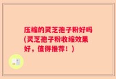 压缩的灵芝孢子粉好吗(灵芝孢子粉收缩效果好，值得推荐！)