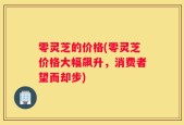 零灵芝的价格(零灵芝价格大幅飙升，消费者望而却步)
