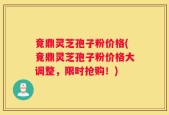 竟鼎灵芝孢子粉价格(竟鼎灵芝孢子粉价格大调整，限时抢购！)