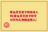 霍山灵芝孢子粉能送人吗(霍山灵芝孢子粉可以作为礼物赠送他人)