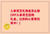 人参灵芝礼物盒怎么做(DIY人参灵芝信物礼盒，让你的心意寄托其中！)