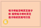 嗓子疼能否喝灵芝孢子粉 探究嗓子疼时灵芝孢子粉的饮用可行性