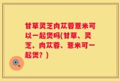甘草灵芝肉苁蓉薏米可以一起煲吗(甘草、灵芝、肉苁蓉、薏米可一起煲？)