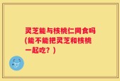 灵芝能与核桃仁同食吗(能不能把灵芝和核桃一起吃？)