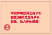 中微牌破壁灵芝孢子粉胶囊(微牌灵芝孢子粉胶囊，助力身体健康)