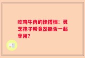 吃鸡牛肉的佳搭档：灵芝孢子粉竟然能否一起享用？