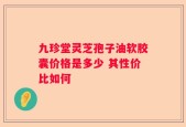 九珍堂灵芝孢子油软胶囊价格是多少 其性价比如何
