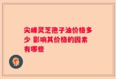 尖峰灵芝孢子油价格多少 影响其价格的因素有哪些