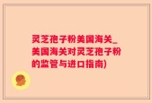 灵芝孢子粉美国海关_美国海关对灵芝孢子粉的监管与进口指南)