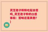 灵芝孢子粉粉吃起会苦吗_灵芝孢子粉的口感体验：苦味还是其他？)
