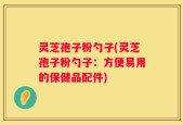 灵芝孢子粉勺子(灵芝孢子粉勺子：方便易用的保健品配件)
