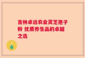 吉林卓远农业灵芝孢子粉 优质养生品的卓越之选