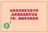 总统灵芝孢灵芝孢子粉_总统级高品质灵芝孢子粉，健康养生新选择)