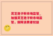 灵芝孢子粉市场监管_加强灵芝孢子粉市场监管，保障消费者权益