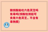做核酸能吃六色灵芝吗有毒吗(核酸检测后可食用六色灵芝，不含有毒物质)
