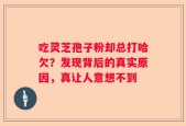 吃灵芝孢子粉却总打哈欠？发现背后的真实原因，真让人意想不到