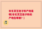 帝玄灵芝孢子粉产地是哪(帝玄灵芝孢子粉的产地在哪里？)
