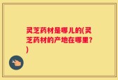 灵芝药材是哪儿的(灵芝药材的产地在哪里？)