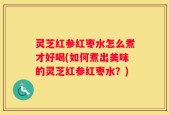 灵芝红参红枣水怎么煮才好喝(如何煮出美味的灵芝红参红枣水？)