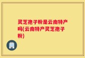 灵芝孢子粉是云南特产吗(云南特产灵芝孢子粉)