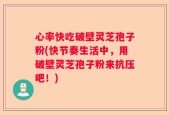 心率快吃破壁灵芝孢子粉(快节奏生活中，用破壁灵芝孢子粉来抗压吧！)