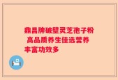 鼎昌牌破壁灵芝孢子粉 高品质养生佳选营养丰富功效多