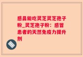 感昌能吃灵芝灵芝孢子粉_灵芝孢子粉：感冒患者的天然免疫力提升剂