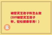 破壁灵芝孢子粉怎么做(DIY破壁灵芝孢子粉，轻松健康享用！)