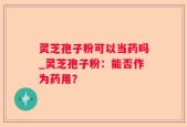 灵芝孢子粉可以当药吗_灵芝孢子粉：能否作为药用？