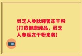 灵芝人参肽臻奢冻干粉(打造健康臻品，灵芝人参肽冻干粉来袭)
