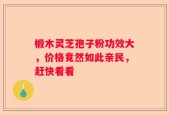椴木灵芝孢子粉功效大，价格竟然如此亲民，赶快看看