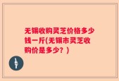 无锡收购灵芝价格多少钱一斤(无锡市灵芝收购价是多少？)