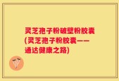 灵芝孢子粉破壁粉胶囊(灵芝孢子粉胶囊——通达健康之路)