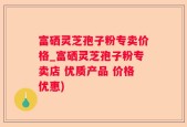 富硒灵芝孢子粉专卖价格_富硒灵芝孢子粉专卖店 优质产品 价格优惠)