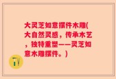 大灵芝如意摆件木雕(大自然灵感，传承木艺，独特重塑——灵芝如意木雕摆件。)