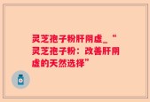 灵芝孢子粉肝阴虚_“灵芝孢子粉：改善肝阴虚的天然选择”