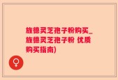 旌德灵芝孢子粉购买_旌德灵芝孢子粉 优质购买指南)