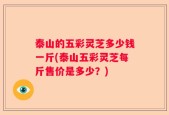 泰山的五彩灵芝多少钱一斤(泰山五彩灵芝每斤售价是多少？)