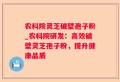 农科院灵芝破壁孢子粉_农科院研发：高效破壁灵芝孢子粉，提升健康品质