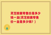 灵芝胶囊零售价是多少钱一盒(灵芝胶囊零售价一盒是多少钱？)