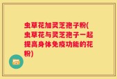 虫草花加灵芝孢子粉(虫草花与灵芝孢子一起提高身体免疫功能的花粉)