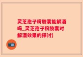 灵芝孢子粉胶囊能解酒吗_灵芝孢子粉胶囊对解酒效果的探讨)