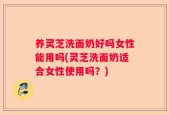 养灵芝洗面奶好吗女性能用吗(灵芝洗面奶适合女性使用吗？)