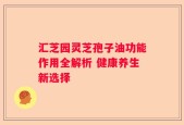 汇芝园灵芝孢子油功能作用全解析 健康养生新选择